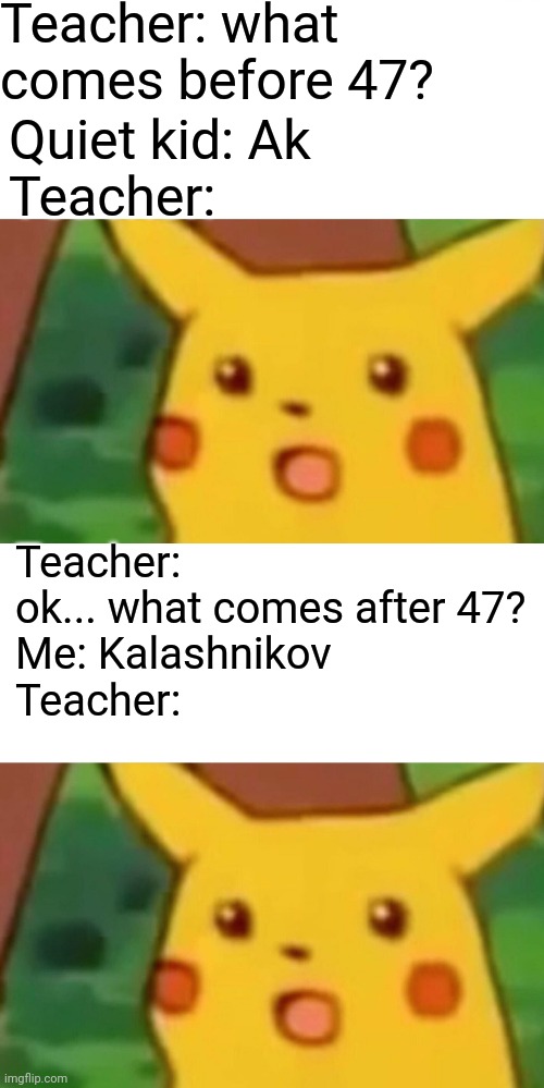 Ak47 go brrrrrrr | Teacher: what comes before 47? Quiet kid: Ak
Teacher:; Teacher: ok... what comes after 47? 
Me: Kalashnikov
Teacher: | image tagged in memes,surprised pikachu,funny,funny memes | made w/ Imgflip meme maker