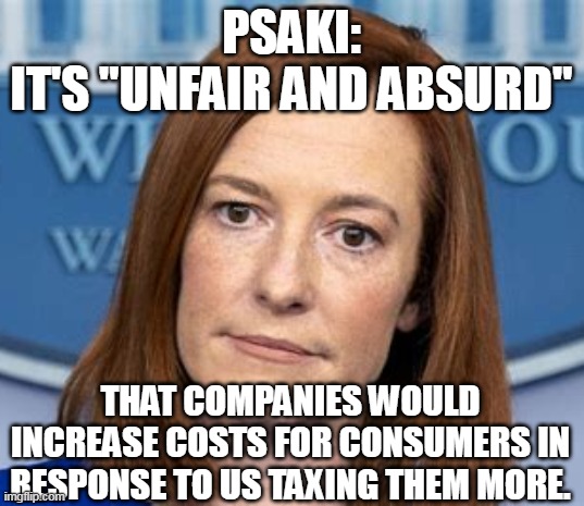 What's "absurd" is that liberals/Democrats voted to shoot themselves in the wallet. | PSAKI:
IT'S "UNFAIR AND ABSURD"; THAT COMPANIES WOULD INCREASE COSTS FOR CONSUMERS IN RESPONSE TO US TAXING THEM MORE. | image tagged in psaki,liberal logic,democrats,demon | made w/ Imgflip meme maker