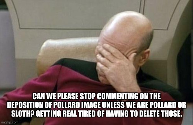 Captain Picard Facepalm | CAN WE PLEASE STOP COMMENTING ON THE DEPOSITION OF POLLARD IMAGE UNLESS WE ARE POLLARD OR SLOTH? GETTING REAL TIRED OF HAVING TO DELETE THOSE. | image tagged in memes,captain picard facepalm | made w/ Imgflip meme maker