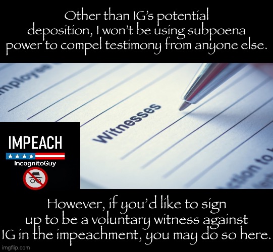 You can either give a written statement no questions asked, or go under oath & receive light questioning as a “friendly” witness | Other than IG’s potential deposition, I won’t be using subpoena power to compel testimony from anyone else. However, if you’d like to sign up to be a voluntary witness against IG in the impeachment, you may do so here. | image tagged in witnesses,impeach,the,incognito,guy,impeach ig | made w/ Imgflip meme maker