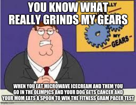 You know what really grinds my gears | YOU KNOW WHAT REALLY GRINDS MY GEARS; WHEN YOU EAT MICROWAVE ICECREAM AND THEM YOU GO IN THE OLIMPICS AND YOUR DOG GETS CANCER AND YOUR MOM EATS A SPOON TO WIN THE FITNESS GRAM PACER TEST | image tagged in you know what really grinds my gears | made w/ Imgflip meme maker