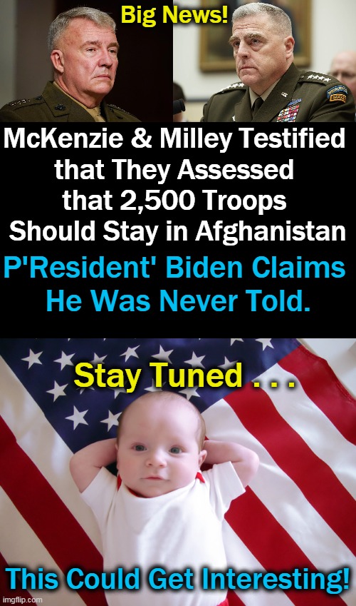 It Is Starting To Unravel.... | Big News! McKenzie & Milley Testified 
that They Assessed 
that 2,500 Troops 
Should Stay in Afghanistan; P'Resident' Biden Claims 
He Was Never Told. Stay Tuned . . . This Could Get Interesting! | image tagged in politics,us military,joe biden,mistakes,sad truth,accountability | made w/ Imgflip meme maker
