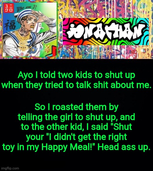 Ayo I told two kids to shut up when they tried to talk shit about me. So I roasted them by telling the girl to shut up, and to the other kid, I said "Shut your "I didn't get the right toy in my Happy Meal!" Head ass up. | image tagged in jonathan's good vibes | made w/ Imgflip meme maker