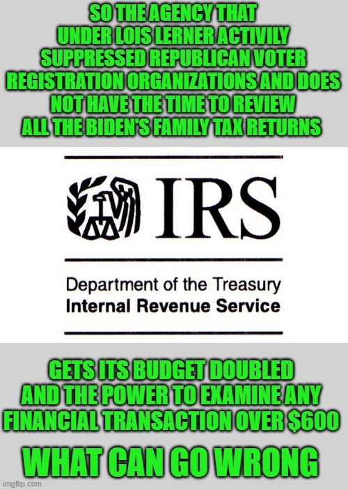 yep | SO THE AGENCY THAT UNDER LOIS LERNER ACTIVILY SUPPRESSED REPUBLICAN VOTER REGISTRATION ORGANIZATIONS AND DOES NOT HAVE THE TIME TO REVIEW ALL THE BIDEN'S FAMILY TAX RETURNS; GETS ITS BUDGET DOUBLED AND THE POWER TO EXAMINE ANY FINANCIAL TRANSACTION OVER $600; WHAT CAN GO WRONG | image tagged in democrats,gimmiedats | made w/ Imgflip meme maker