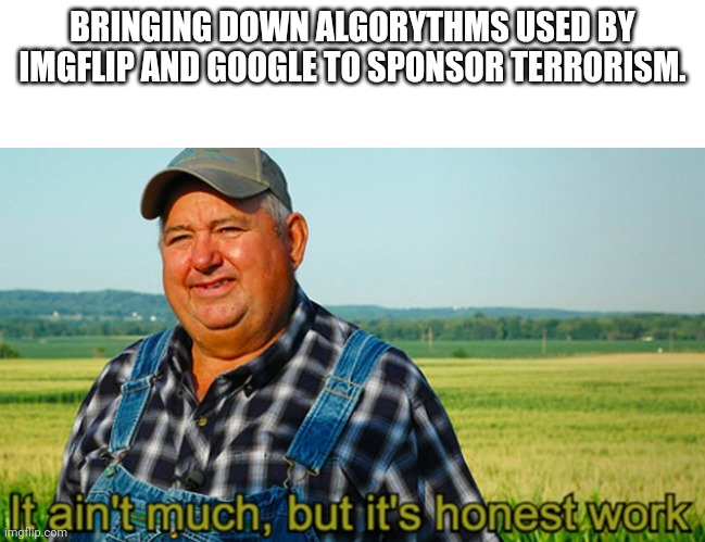 It ain't much, but it's honest work |  BRINGING DOWN ALGORYTHMS USED BY IMGFLIP AND GOOGLE TO SPONSOR TERRORISM. | image tagged in it ain't much but it's honest work | made w/ Imgflip meme maker