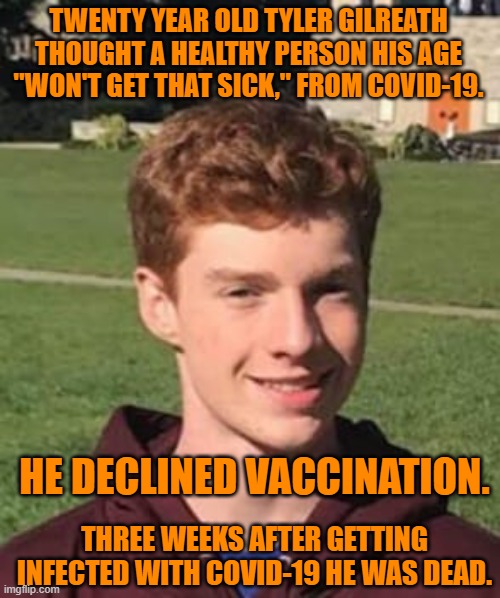 Another young, disinformed person dies.  Mourn him.  Then, get vaccinated. | TWENTY YEAR OLD TYLER GILREATH THOUGHT A HEALTHY PERSON HIS AGE "WON'T GET THAT SICK," FROM COVID-19. HE DECLINED VACCINATION. THREE WEEKS AFTER GETTING INFECTED WITH COVID-19 HE WAS DEAD. | image tagged in politics | made w/ Imgflip meme maker
