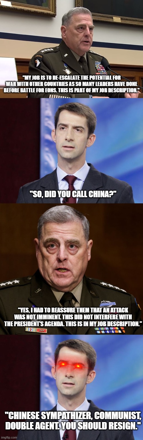 He did his job, even stood up to Pelosi.. And they still hate him, because he prevented War with China. | "MY JOB IS TO DE-ESCALATE THE POTENTIAL FOR WAR WITH OTHER COUNTRIES AS SO MANY LEADERS HAVE DONE BEFORE BATTLE FOR EONS. THIS IS PART OF MY JOB DESCRIPTION."; "SO, DID YOU CALL CHINA?"; "YES, I HAD TO REASSURE THEM THAT AN ATTACK WAS NOT IMMINENT. THIS DID NOT INTERFERE WITH THE PRESIDENT'S AGENDA. THIS IS IN MY JOB DESCRIPTION."; "CHINESE SYMPATHIZER, COMMUNIST, DOUBLE AGENT. YOU SHOULD RESIGN." | image tagged in general mark milley,tom cotton guilty,general milley | made w/ Imgflip meme maker