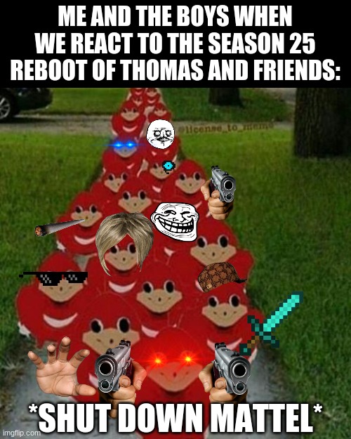I hate The Reboot of Thomas and Friends, I NOW HATE THE SHOW!!! | ME AND THE BOYS WHEN WE REACT TO THE SEASON 25 REBOOT OF THOMAS AND FRIENDS:; *SHUT DOWN MATTEL* | image tagged in ugandan knuckles army | made w/ Imgflip meme maker