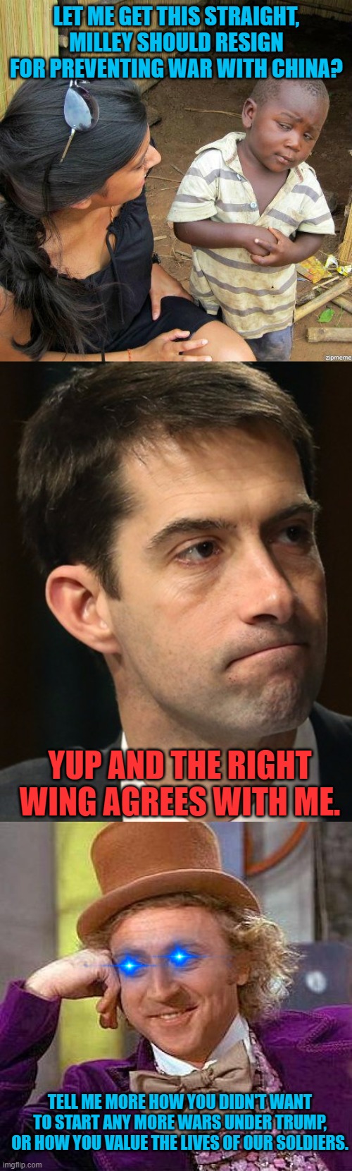 Stupid War Mongering Monkeys. | LET ME GET THIS STRAIGHT, MILLEY SHOULD RESIGN FOR PREVENTING WAR WITH CHINA? YUP AND THE RIGHT WING AGREES WITH ME. TELL ME MORE HOW YOU DIDN'T WANT TO START ANY MORE WARS UNDER TRUMP, OR HOW YOU VALUE THE LIVES OF OUR SOLDIERS. | image tagged in black kid,tom cotton clueless dickhead,memes,creepy condescending wonka | made w/ Imgflip meme maker