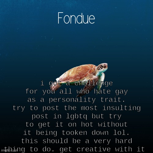 just like this post https://imgflip.com/i/5nrruj  . i added the title to trick the mods XD | i got a challenge for you all who hate gay as a personality trait. try to post the most insulting post in lgbtq but try to get it on hot without it being tooken down lol. this should be a very hard thing to do. get creative with it | image tagged in turtle template-fondue | made w/ Imgflip meme maker