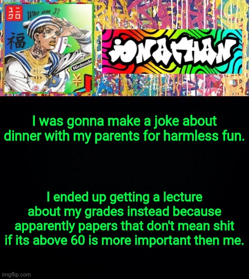 I was gonna make a joke about dinner with my parents for harmless fun. I ended up getting a lecture about my grades instead because apparently papers that don't mean shit if its above 60 is more important then me. | image tagged in jonathan's good vibes | made w/ Imgflip meme maker