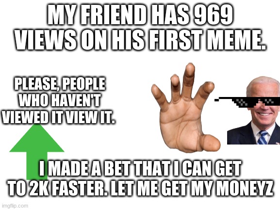 PLEASE I NEED MONEYYYYYYYYYYYYYY | MY FRIEND HAS 969 VIEWS ON HIS FIRST MEME. PLEASE, PEOPLE WHO HAVEN'T VIEWED IT VIEW IT. I MADE A BET THAT I CAN GET TO 2K FASTER. LET ME GET MY MONEYZ | image tagged in blank white template | made w/ Imgflip meme maker