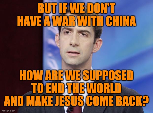 Tom Cotton Guilty | BUT IF WE DON'T HAVE A WAR WITH CHINA HOW ARE WE SUPPOSED TO END THE WORLD AND MAKE JESUS COME BACK? | image tagged in tom cotton guilty | made w/ Imgflip meme maker