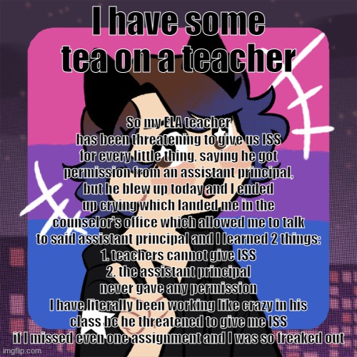 I FOUND IT | So my ELA teacher has been threatening to give us ISS for every little thing, saying he got permission from an assistant principal, but he blew up today and I ended up crying which landed me in the counselor's office which allowed me to talk to said assistant principal and I learned 2 things:
1. teachers cannot give ISS
2. the assistant principal never gave any permission
I have literally been working like crazy in his class bc he threatened to give me ISS if I missed even one assignment and I was so freaked out; I have some tea on a teacher | image tagged in i found it | made w/ Imgflip meme maker
