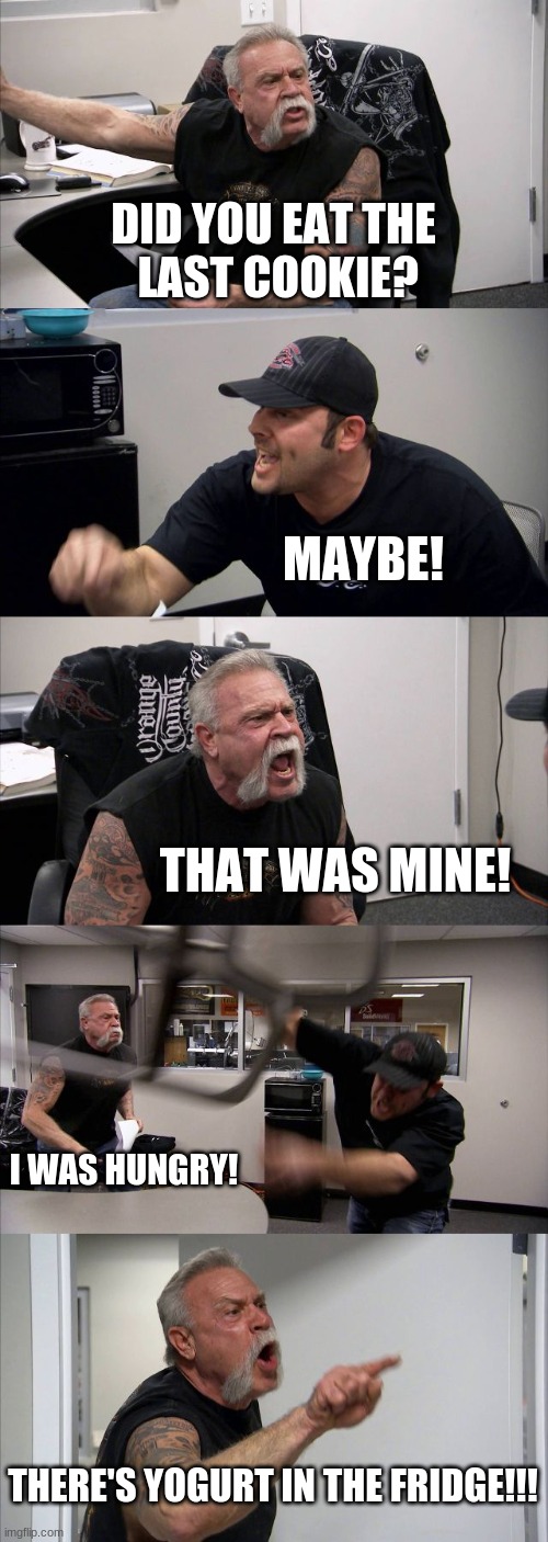 American Chopper Argument Meme |  DID YOU EAT THE
 LAST COOKIE? MAYBE! THAT WAS MINE! I WAS HUNGRY! THERE'S YOGURT IN THE FRIDGE!!! | image tagged in memes,american chopper argument | made w/ Imgflip meme maker