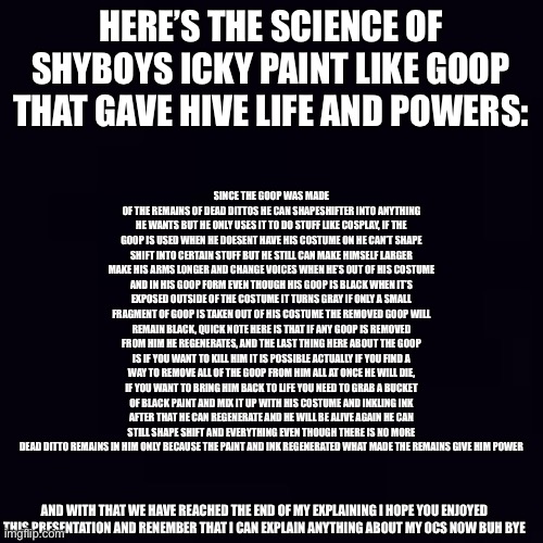 Plain black | SINCE THE GOOP WAS MADE OF THE REMAINS OF DEAD DITTOS HE CAN SHAPESHIFTER INTO ANYTHING HE WANTS BUT HE ONLY USES IT TO DO STUFF LIKE COSPLAY, IF THE GOOP IS USED WHEN HE DOESENT HAVE HIS COSTUME ON HE CAN’T SHAPE SHIFT INTO CERTAIN STUFF BUT HE STILL CAN MAKE HIMSELF LARGER MAKE HIS ARMS LONGER AND CHANGE VOICES WHEN HE’S OUT OF HIS COSTUME AND IN HIS GOOP FORM EVEN THOUGH HIS GOOP IS BLACK WHEN IT’S EXPOSED OUTSIDE OF THE COSTUME IT TURNS GRAY IF ONLY A SMALL FRAGMENT OF GOOP IS TAKEN OUT OF HIS COSTUME THE REMOVED GOOP WILL REMAIN BLACK, QUICK NOTE HERE IS THAT IF ANY GOOP IS REMOVED FROM HIM HE REGENERATES, AND THE LAST THING HERE ABOUT THE GOOP IS IF YOU WANT TO KILL HIM IT IS POSSIBLE ACTUALLY IF YOU FIND A WAY TO REMOVE ALL OF THE GOOP FROM HIM ALL AT ONCE HE WILL DIE, IF YOU WANT TO BRING HIM BACK TO LIFE YOU NEED TO GRAB A BUCKET OF BLACK PAINT AND MIX IT UP WITH HIS COSTUME AND INKLING INK AFTER THAT HE CAN REGENERATE AND HE WILL BE ALIVE AGAIN HE CAN STILL SHAPE SHIFT AND EVERYTHING EVEN THOUGH THERE IS NO MORE DEAD DITTO REMAINS IN HIM ONLY BECAUSE THE PAINT AND INK REGENERATED WHAT MADE THE REMAINS GIVE HIM POWER; HERE’S THE SCIENCE OF SHYBOYS ICKY PAINT LIKE GOOP THAT GAVE HIVE LIFE AND POWERS:; AND WITH THAT WE HAVE REACHED THE END OF MY EXPLAINING I HOPE YOU ENJOYED THIS PRESENTATION AND RENEMBER THAT I CAN EXPLAIN ANYTHING ABOUT MY OCS NOW BUH BYE | image tagged in plain black | made w/ Imgflip meme maker