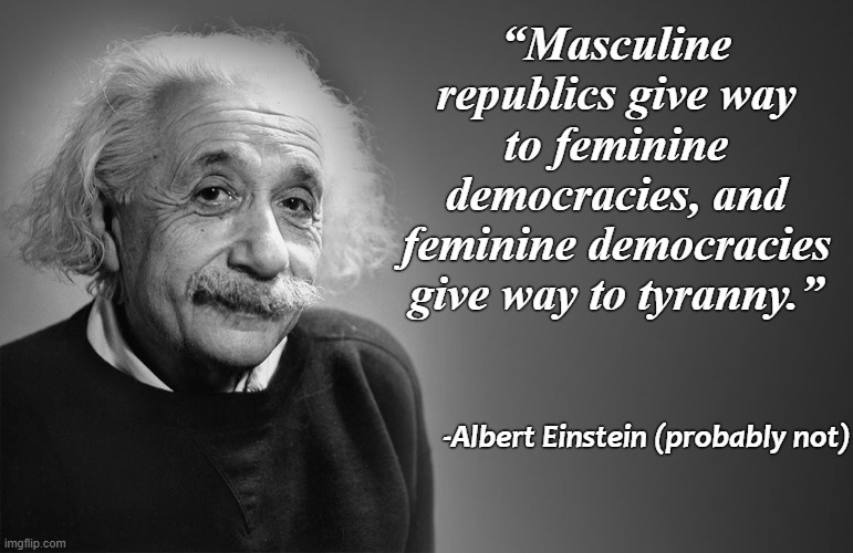 albert einstein quotes | “Masculine republics give way to feminine democracies, and feminine democracies give way to tyranny.”; -Albert Einstein (probably not) | image tagged in albert einstein quotes | made w/ Imgflip meme maker