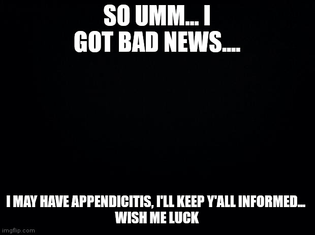 Well great |  SO UMM... I GOT BAD NEWS.... I MAY HAVE APPENDICITIS, I'LL KEEP Y'ALL INFORMED... 
WISH ME LUCK | image tagged in black background | made w/ Imgflip meme maker