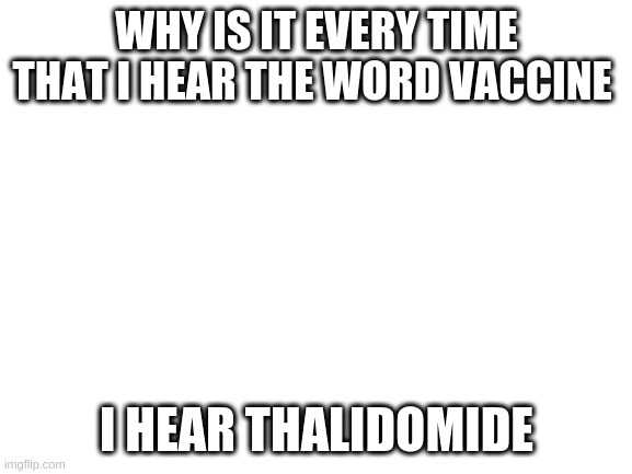 Blank White Template | WHY IS IT EVERY TIME THAT I HEAR THE WORD VACCINE; I HEAR THALIDOMIDE | image tagged in blank white template | made w/ Imgflip meme maker