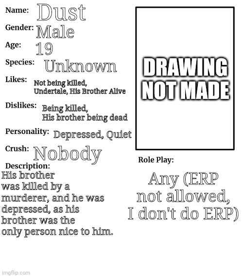 RP stream OC showcase | Dust; DRAWING NOT MADE; Male; 19; Unknown; Not being killed, Undertale, His Brother Alive; Being killed, His brother being dead; Depressed, Quiet; Nobody; His brother was killed by a murderer, and he was depressed, as his brother was the only person nice to him. Any (ERP not allowed, I don't do ERP) | image tagged in rp stream oc showcase | made w/ Imgflip meme maker