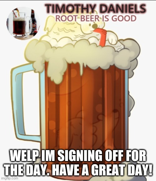 root beer template | WELP IM SIGNING OFF FOR THE DAY. HAVE A GREAT DAY! | image tagged in root beer template | made w/ Imgflip meme maker