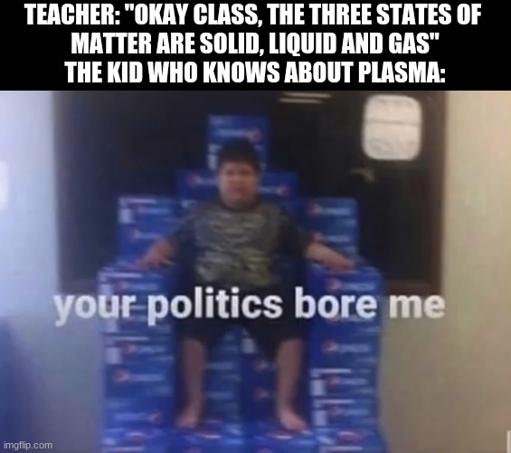 Your politics bore me |  TEACHER: "OKAY CLASS, THE THREE STATES OF 
MATTER ARE SOLID, LIQUID AND GAS"
THE KID WHO KNOWS ABOUT PLASMA: | image tagged in your politics bore me | made w/ Imgflip meme maker
