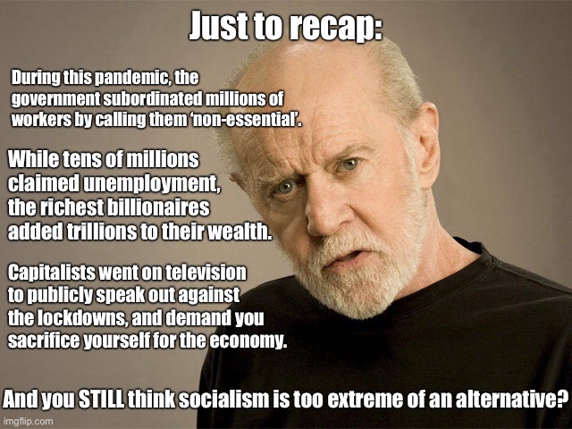 Late capitalism sucks | Just to recap:; During this pandemic, the government subordinated millions of workers by calling them ‘non-essential’. While tens of millions claimed unemployment, the richest billionaires added trillions to their wealth. Capitalists went on television to publicly speak out against the lockdowns, and demand you sacrifice yourself for the economy. And you STILL think socialism is too extreme of an alternative? | image tagged in george carlin,capitalism,socialism,pandemic,covid-19,lockdown | made w/ Imgflip meme maker