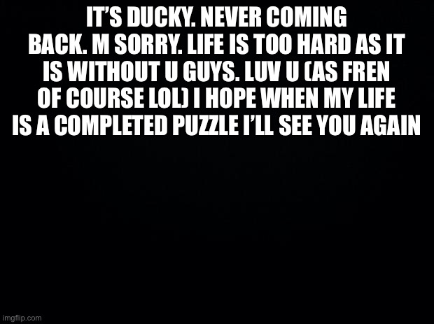 From ducky T-T send to Angel if u want lol | IT’S DUCKY. NEVER COMING BACK. M SORRY. LIFE IS TOO HARD AS IT IS WITHOUT U GUYS. LUV U (AS FREN OF COURSE LOL) I HOPE WHEN MY LIFE IS A COMPLETED PUZZLE I’LL SEE YOU AGAIN | image tagged in black background | made w/ Imgflip meme maker