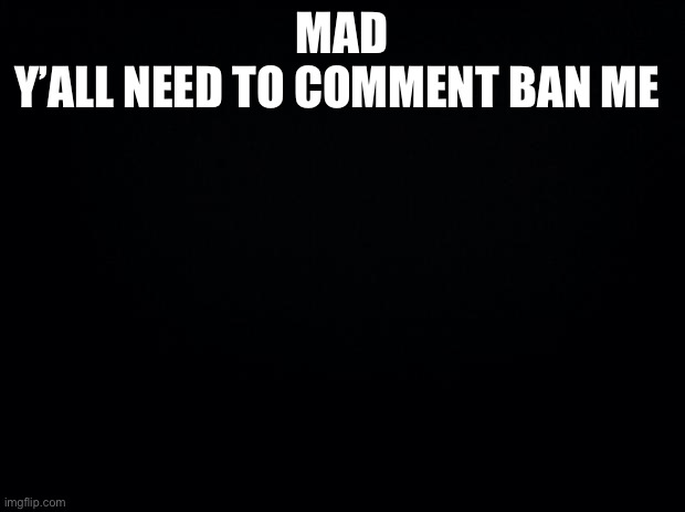 *loud wheezing* | MAD
Y’ALL NEED TO COMMENT BAN ME | image tagged in black background | made w/ Imgflip meme maker