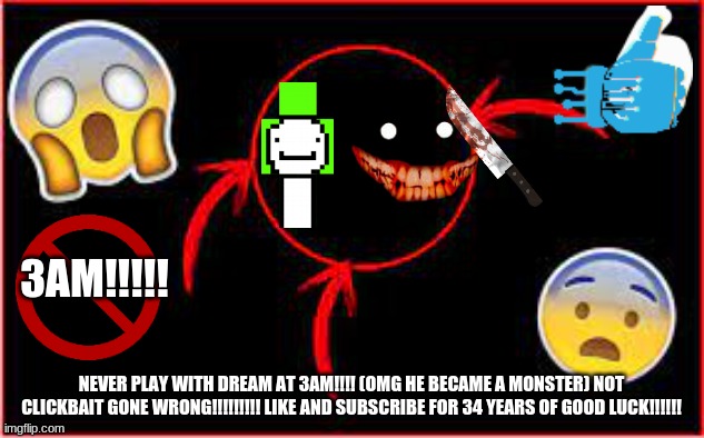 clickbait | 3AM!!!!! NEVER PLAY WITH DREAM AT 3AM!!!! (OMG HE BECAME A MONSTER) NOT CLICKBAIT GONE WRONG!!!!!!!!! LIKE AND SUBSCRIBE FOR 34 YEARS OF GOOD LUCK!!!!!! | image tagged in cliccbait,dream is bad,click bait,3am | made w/ Imgflip meme maker