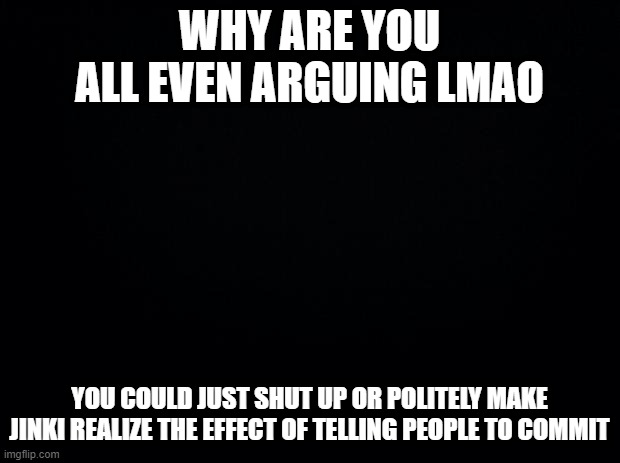 Black background | WHY ARE YOU ALL EVEN ARGUING LMAO; YOU COULD JUST SHUT UP OR POLITELY MAKE JINKI REALIZE THE EFFECT OF TELLING PEOPLE TO COMMIT | image tagged in black background | made w/ Imgflip meme maker