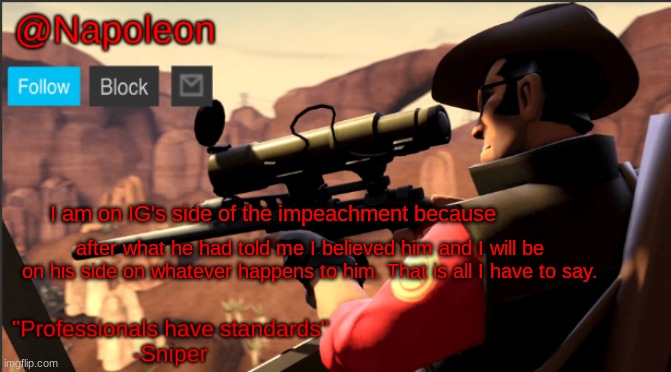 I am on IG's side of the impeachment because; after what he had told me I believed him and I will be on his side on whatever happens to him. That is all I have to say. | image tagged in napoleon's tf2 sniper announcement temp | made w/ Imgflip meme maker
