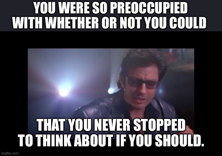 jurassic park ian malcolm | YOU WERE SO PREOCCUPIED WITH WHETHER OR NOT YOU COULD; THAT YOU NEVER STOPPED TO THINK ABOUT IF YOU SHOULD. | image tagged in jurassic park ian malcolm | made w/ Imgflip meme maker