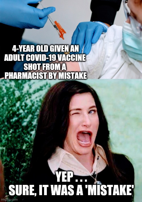 Whoops, that Vaccine Again | 4-YEAR OLD GIVEN AN
ADULT COVID-19 VACCINE 

SHOT FROM A 
PHARMACIST BY MISTAKE; YEP . . .
SURE, IT WAS A 'MISTAKE' | image tagged in covid19,liberals,democrats,biden,vaccine,fauci | made w/ Imgflip meme maker