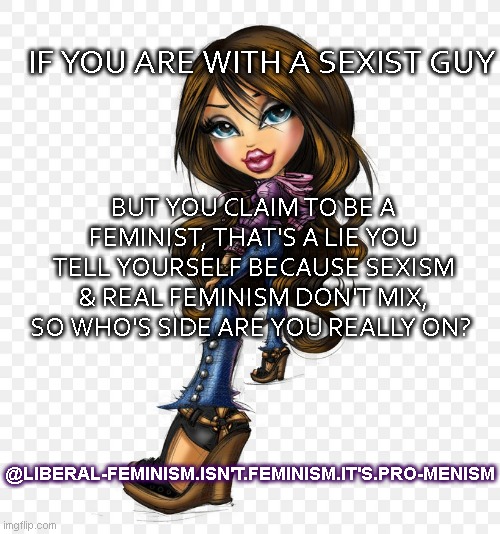 Liberal Feminism is Pro-Menism not Feminism | IF YOU ARE WITH A SEXIST GUY; BUT YOU CLAIM TO BE A FEMINIST, THAT'S A LIE YOU TELL YOURSELF BECAUSE SEXISM & REAL FEMINISM DON'T MIX, SO WHO'S SIDE ARE YOU REALLY ON? @LIBERAL-FEMINISM.ISN'T.FEMINISM.IT'S.PRO-MENISM | image tagged in fake,feminists,shitty,men,nasty,women | made w/ Imgflip meme maker