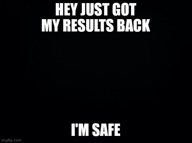 Yeah |  HEY JUST GOT MY RESULTS BACK; I'M SAFE | image tagged in black background | made w/ Imgflip meme maker