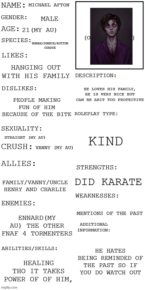 sup | MICHAEL AFTON; MALE; 21(MY AU); HUMAN/ZOMBIE/ROTTON CORPSE; HANGING OUT WITH HIS FAMILY; HE LOVES HIS FAMILY, HE IS VERY NICE BUT CAN BE ABIT TOO PROTECTIVE; PEOPLE MAKING FUN OF HIM BECAUSE OF THE BITE; KIND; STRAIGHT (MY AU); VANNY (MY AU); DID KARATE; FAMILY/VANNY/UNCLE HENRY AND CHARLIE; MENTIONS OF THE PAST; ENNARD(MY AU) THE OTHER FNAF 4 TORMENTERS; HE HATES BEING REMINDED OF THE PAST SO IF YOU DO WATCH OUT; HEALING THO IT TAKES POWER OF OF HIM, | image tagged in updated roleplay oc showcase | made w/ Imgflip meme maker