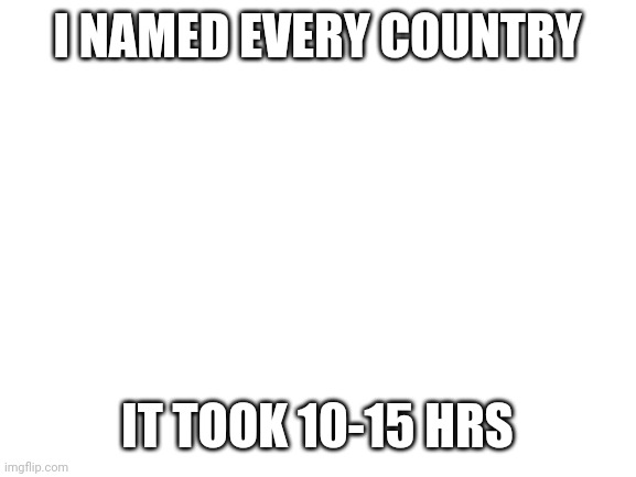 Blank White Template | I NAMED EVERY COUNTRY; IT TOOK 10-15 HRS | image tagged in blank white template | made w/ Imgflip meme maker