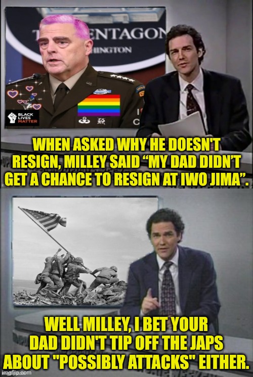Milley: "My Daddy Didn't Resign At Iwo Jima" | WHEN ASKED WHY HE DOESN'T RESIGN, MILLEY SAID “MY DAD DIDN’T GET A CHANCE TO RESIGN AT IWO JIMA”. WELL MILLEY, I BET YOUR DAD DIDN'T TIP OFF THE JAPS ABOUT "POSSIBLY ATTACKS" EITHER. | image tagged in weekend update with norm,milley | made w/ Imgflip meme maker
