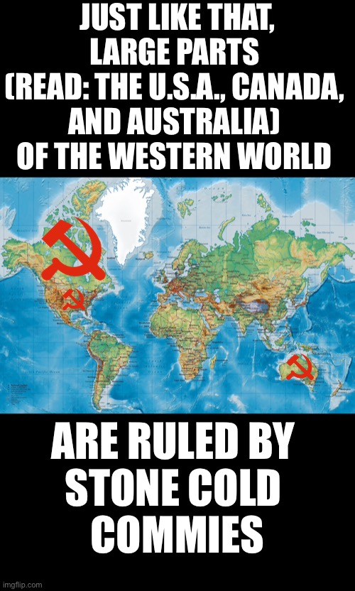 Beware of the commies! | JUST LIKE THAT, LARGE PARTS 
(READ: THE U.S.A., CANADA, 
AND AUSTRALIA) 
OF THE WESTERN WORLD; ARE RULED BY 
STONE COLD 
COMMIES | image tagged in joe biden,democrat party,justin trudeau,trudeau,australia,communists | made w/ Imgflip meme maker