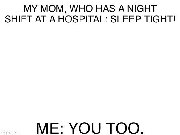 Blank White Template | MY MOM, WHO HAS A NIGHT SHIFT AT A HOSPITAL: SLEEP TIGHT! ME: YOU TOO. | image tagged in blank white template | made w/ Imgflip meme maker