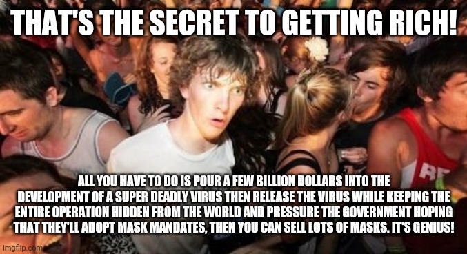 Sudden Clarity Clarence Meme | THAT'S THE SECRET TO GETTING RICH! ALL YOU HAVE TO DO IS POUR A FEW BILLION DOLLARS INTO THE DEVELOPMENT OF A SUPER DEADLY VIRUS THEN RELEAS | image tagged in memes,sudden clarity clarence | made w/ Imgflip meme maker