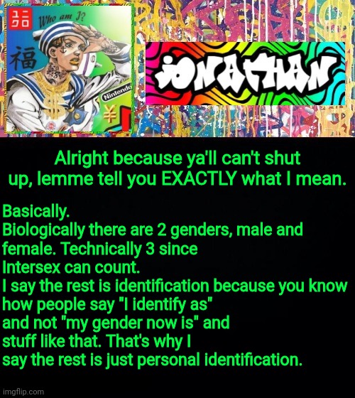 Basically.
Biologically there are 2 genders, male and female. Technically 3 since Intersex can count.
I say the rest is identification because you know how people say "I identify as" and not "my gender now is" and stuff like that. That's why I say the rest is just personal identification. Alright because ya'll can't shut up, lemme tell you EXACTLY what I mean. | image tagged in jonathan's good vibes | made w/ Imgflip meme maker