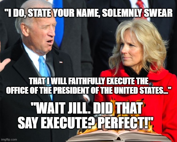 ...and you're doing a fine job of it. | "I DO, STATE YOUR NAME, SOLEMNLY SWEAR; THAT I WILL FAITHFULLY EXECUTE THE OFFICE OF THE PRESIDENT OF THE UNITED STATES..."; "WAIT JILL. DID THAT SAY EXECUTE? PERFECT!" | image tagged in joe biden,democratic socialism,media lies,liberal | made w/ Imgflip meme maker