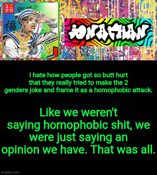 Honest Thoughts | I hate how people got so butt hurt that they really tried to make the 2 genders joke and frame it as a homophobic attack. Like we weren't saying homophobic shit, we were just saying an opinion we have. That was all. | image tagged in jonathan's good vibes | made w/ Imgflip meme maker