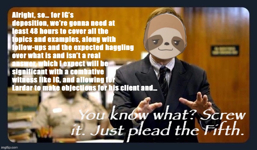You thought Pollard’s deposition was mayhem? As a wise RichardChill once said: You ain’t seem nothing yet. Just take the 5th lol | Alright, so… for IG’s deposition, we’re gonna need at least 48 hours to cover all the topics and examples, along with follow-ups and the expected haggling over what is and isn’t a real answer, which I expect will be significant with a combative witness like IG, and allowing for Lardar to make objections for his client and…; You know what? Screw it. Just plead the Fifth. | image tagged in better call sloth,fifth amendment,impeach,the,incognito,guy | made w/ Imgflip meme maker