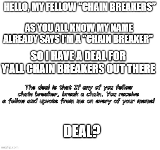 Deal? | HELLO, MY FELLOW “CHAIN BREAKERS”; AS YOU ALL KNOW MY NAME ALREADY SAYS I'M A "CHAIN BREAKER"; SO I HAVE A DEAL FOR Y'ALL CHAIN BREAKERS OUT THERE; The deal is that If any of you fellow chain breaker, break a chain. You receive a follow and upvote from me on every of your meme! DEAL? | image tagged in blank white template | made w/ Imgflip meme maker