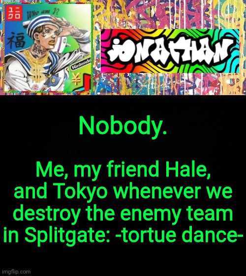 Nobody. Me, my friend Hale, and Tokyo whenever we destroy the enemy team in Splitgate: -tortue dance- | image tagged in jonathan's good vibes | made w/ Imgflip meme maker