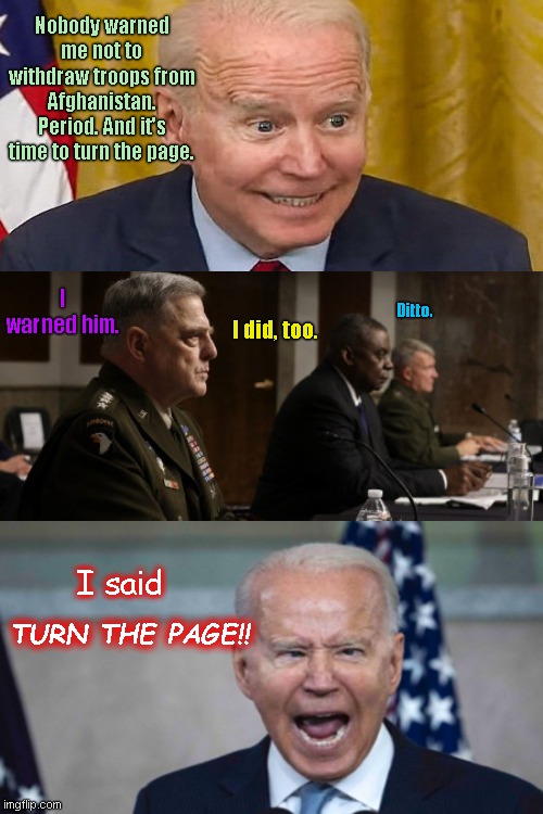 Biden's Top Brass contradicts his turned page on Afghanistan | Nobody warned me not to withdraw troops from Afghanistan. Period. And it's time to turn the page. I warned him. Ditto. I did, too. I said; TURN THE PAGE!! | image tagged in lyin joe biden,afghanistan,military top brass,senate hearing,biden fail,biden lied people died | made w/ Imgflip meme maker