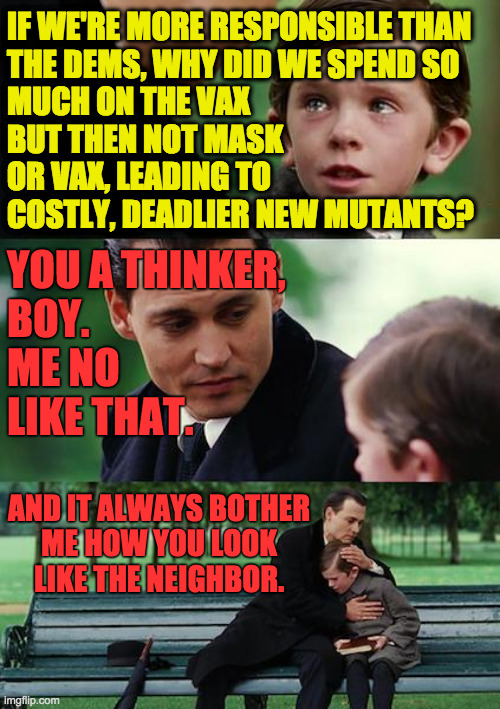 When you child start thinking liberal thinks. | IF WE'RE MORE RESPONSIBLE THAN
THE DEMS, WHY DID WE SPEND SO
MUCH ON THE VAX
BUT THEN NOT MASK
OR VAX, LEADING TO
COSTLY, DEADLIER NEW MUTANTS? YOU A THINKER,
BOY.
ME NO
LIKE THAT. AND IT ALWAYS BOTHER
ME HOW YOU LOOK
LIKE THE NEIGHBOR. | image tagged in memes,finding neverland,conservatives | made w/ Imgflip meme maker